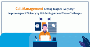 Call Management Getting Tougher Every Day? Improve Agent Efficiency by 10X Getting Around These Challenges