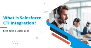 What is Salesforce CTI Integration? Let’s Take a Closer Look